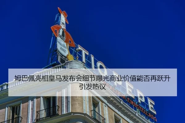 姆巴佩亮相皇马发布会细节曝光商业价值能否再跃升引发热议