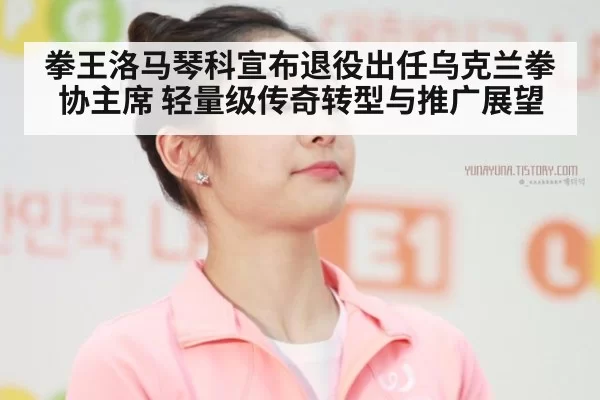 拳王洛马琴科宣布退役出任乌克兰拳协主席 轻量级传奇转型与推广展望