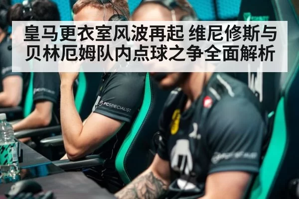 皇马更衣室风波再起 维尼修斯与贝林厄姆队内点球之争全面解析
