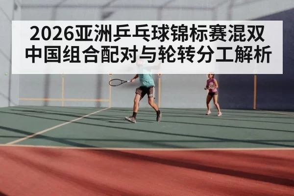 2026亚洲乒乓球锦标赛混双 中国组合配对与轮转分工解析